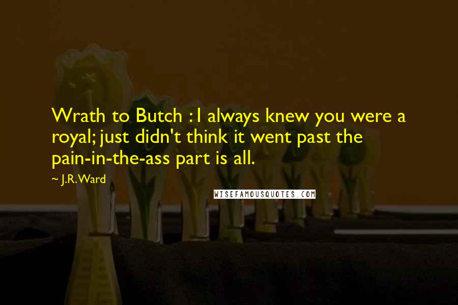 J.R. Ward Quotes: Wrath to Butch : I always knew you were a royal; just didn't think it went past the pain-in-the-ass part is all.