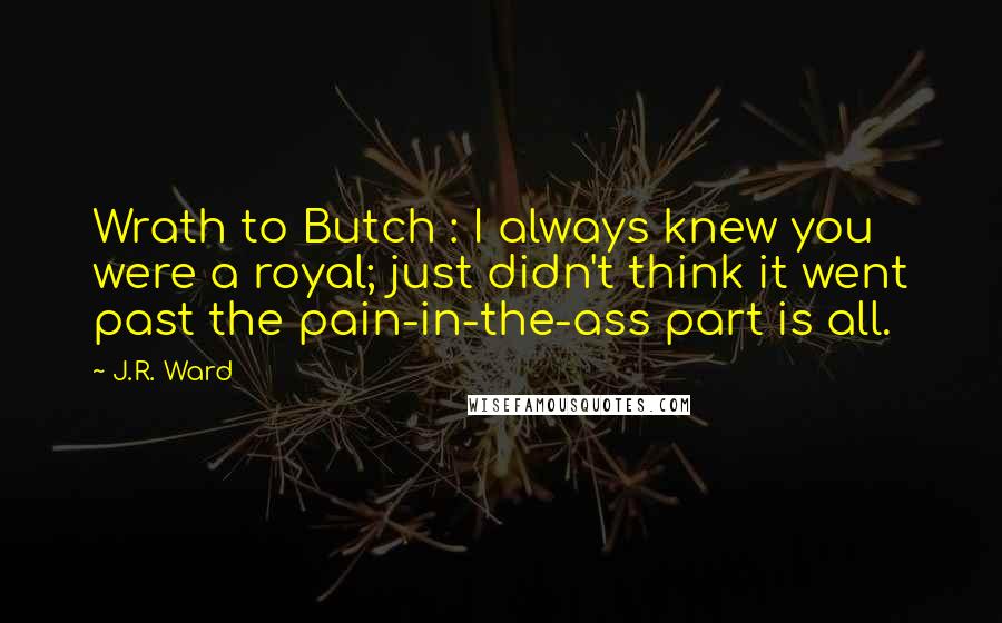 J.R. Ward Quotes: Wrath to Butch : I always knew you were a royal; just didn't think it went past the pain-in-the-ass part is all.