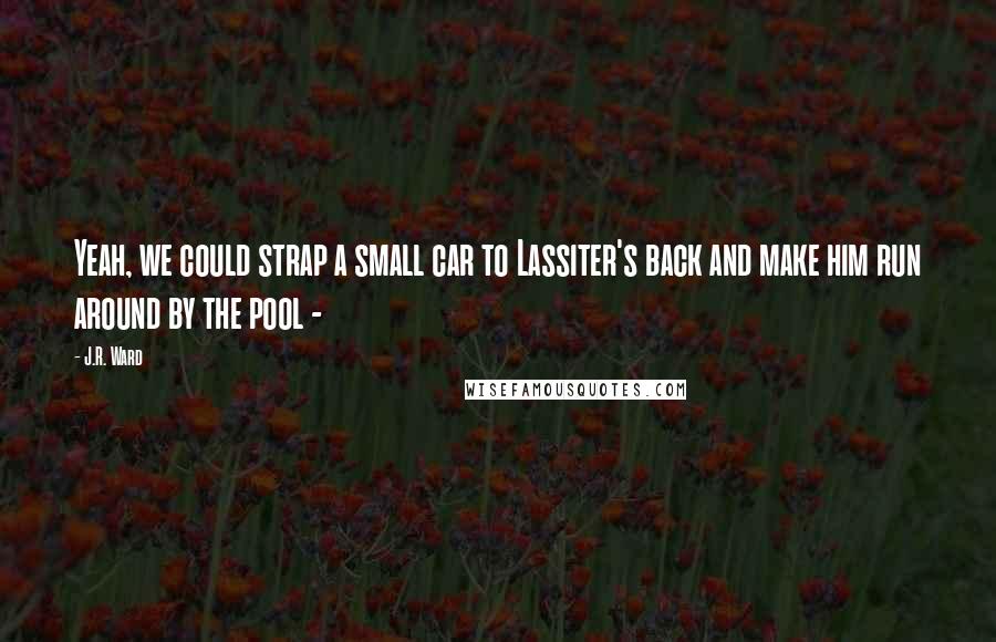 J.R. Ward Quotes: Yeah, we could strap a small car to Lassiter's back and make him run around by the pool - 
