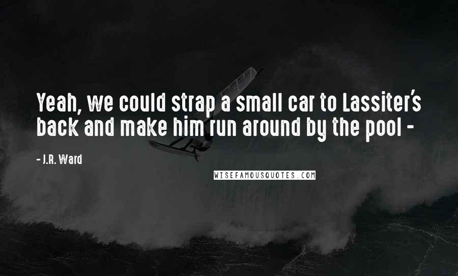J.R. Ward Quotes: Yeah, we could strap a small car to Lassiter's back and make him run around by the pool - 