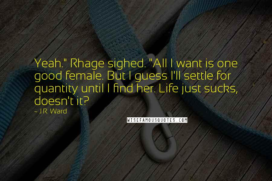 J.R. Ward Quotes: Yeah." Rhage sighed. "All I want is one good female. But I guess I'll settle for quantity until I find her. Life just sucks, doesn't it?