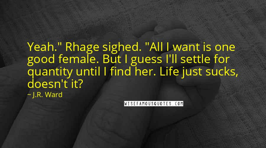 J.R. Ward Quotes: Yeah." Rhage sighed. "All I want is one good female. But I guess I'll settle for quantity until I find her. Life just sucks, doesn't it?