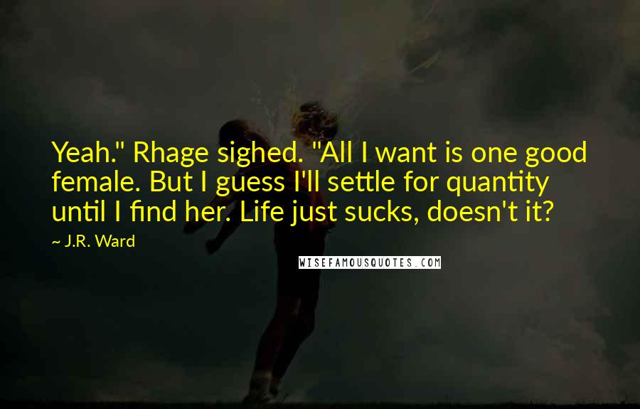 J.R. Ward Quotes: Yeah." Rhage sighed. "All I want is one good female. But I guess I'll settle for quantity until I find her. Life just sucks, doesn't it?