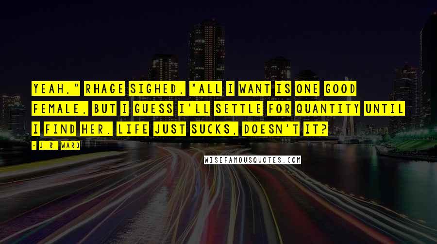 J.R. Ward Quotes: Yeah." Rhage sighed. "All I want is one good female. But I guess I'll settle for quantity until I find her. Life just sucks, doesn't it?