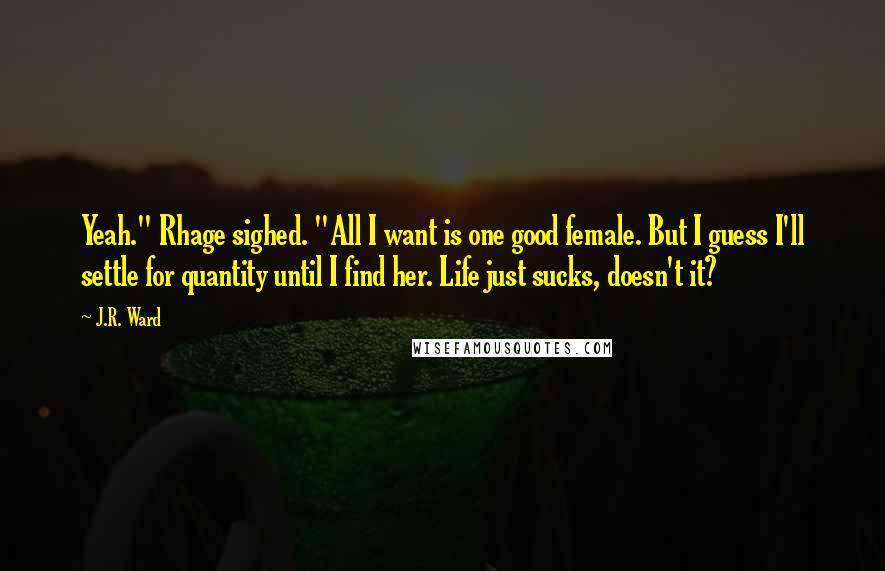 J.R. Ward Quotes: Yeah." Rhage sighed. "All I want is one good female. But I guess I'll settle for quantity until I find her. Life just sucks, doesn't it?