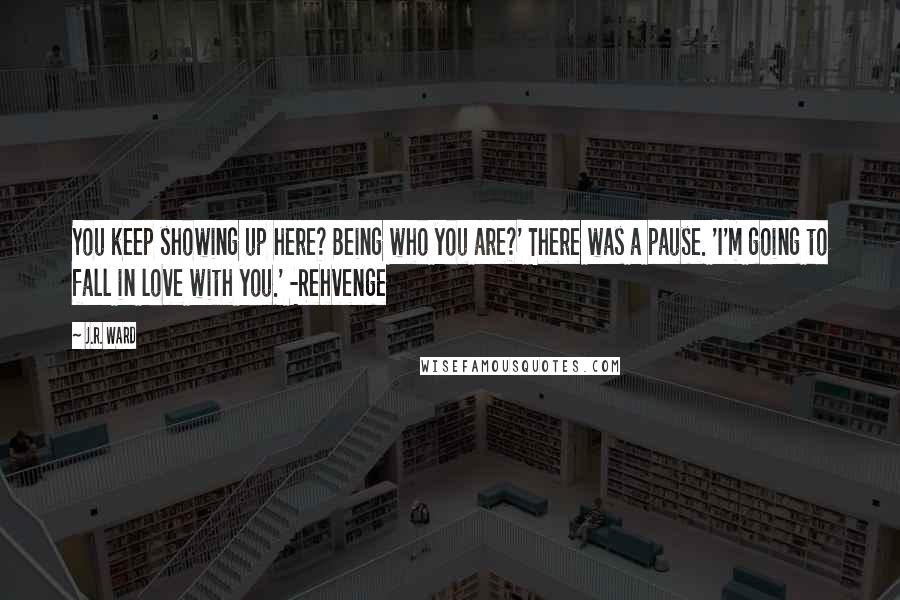 J.R. Ward Quotes: You keep showing up here? Being who you are?' There was a pause. 'I'm going to fall in love with you.' -Rehvenge