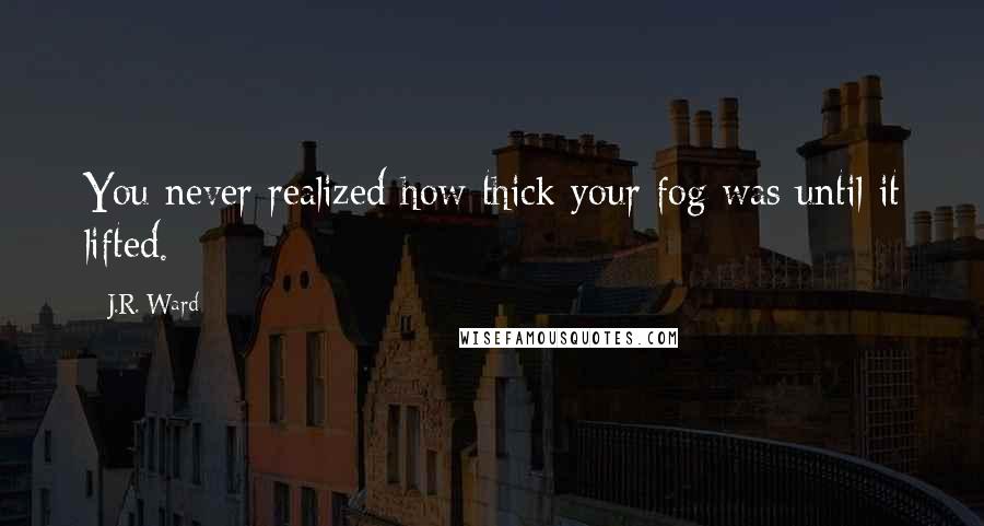 J.R. Ward Quotes: You never realized how thick your fog was until it lifted.