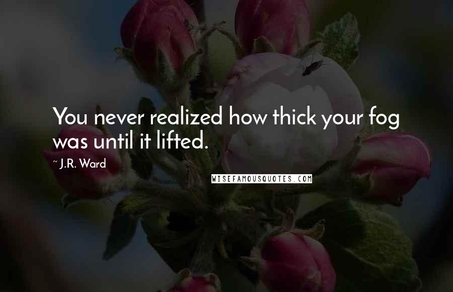 J.R. Ward Quotes: You never realized how thick your fog was until it lifted.