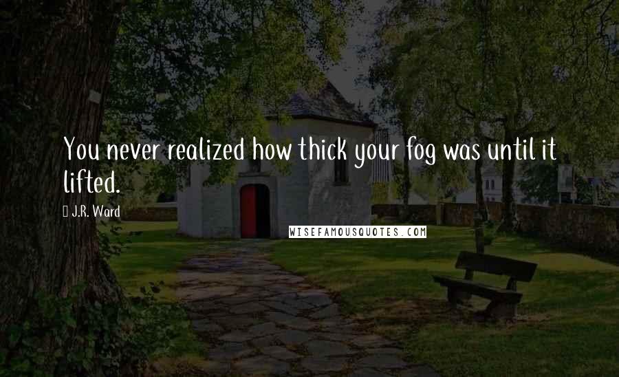 J.R. Ward Quotes: You never realized how thick your fog was until it lifted.