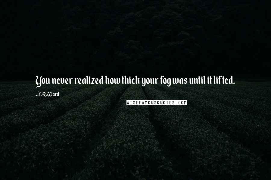 J.R. Ward Quotes: You never realized how thick your fog was until it lifted.