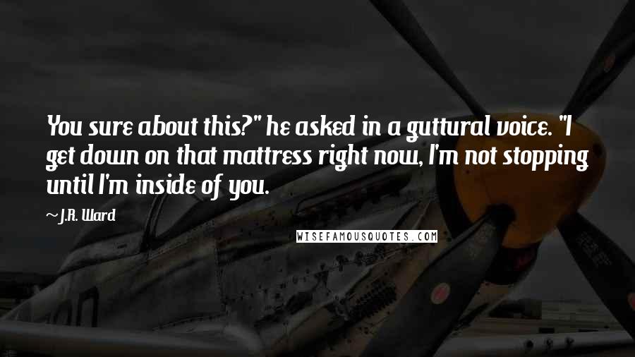 J.R. Ward Quotes: You sure about this?" he asked in a guttural voice. "I get down on that mattress right now, I'm not stopping until I'm inside of you.