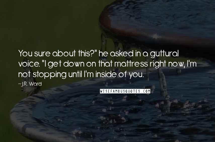 J.R. Ward Quotes: You sure about this?" he asked in a guttural voice. "I get down on that mattress right now, I'm not stopping until I'm inside of you.