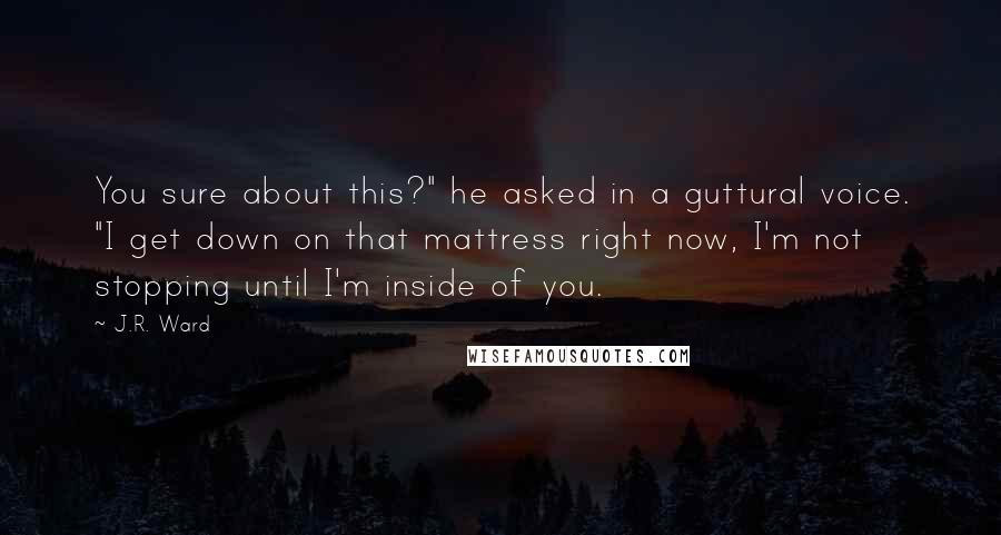 J.R. Ward Quotes: You sure about this?" he asked in a guttural voice. "I get down on that mattress right now, I'm not stopping until I'm inside of you.