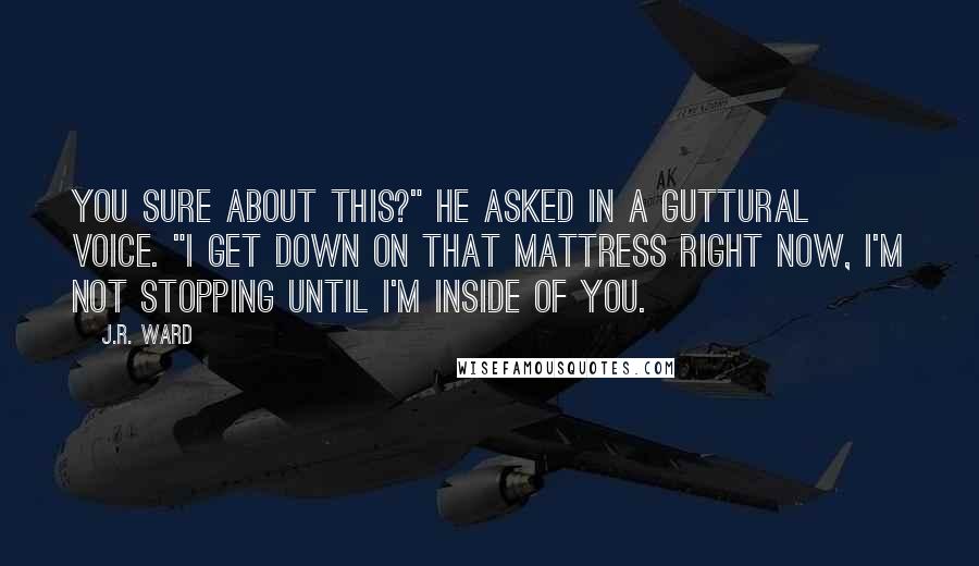 J.R. Ward Quotes: You sure about this?" he asked in a guttural voice. "I get down on that mattress right now, I'm not stopping until I'm inside of you.