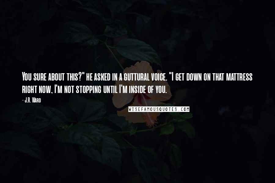 J.R. Ward Quotes: You sure about this?" he asked in a guttural voice. "I get down on that mattress right now, I'm not stopping until I'm inside of you.