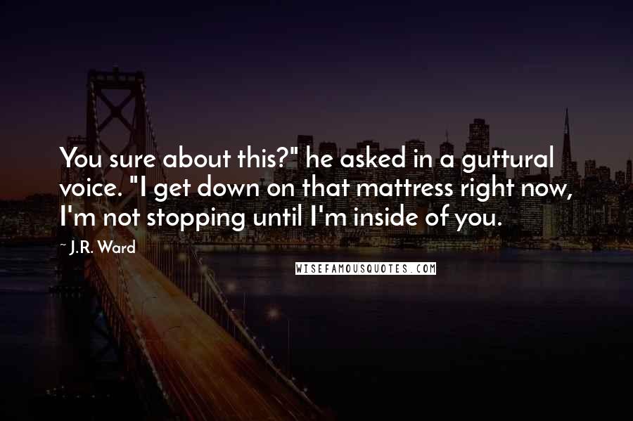 J.R. Ward Quotes: You sure about this?" he asked in a guttural voice. "I get down on that mattress right now, I'm not stopping until I'm inside of you.