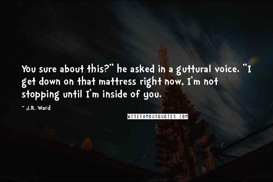 J.R. Ward Quotes: You sure about this?" he asked in a guttural voice. "I get down on that mattress right now, I'm not stopping until I'm inside of you.