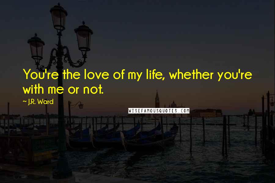 J.R. Ward Quotes: You're the love of my life, whether you're with me or not.