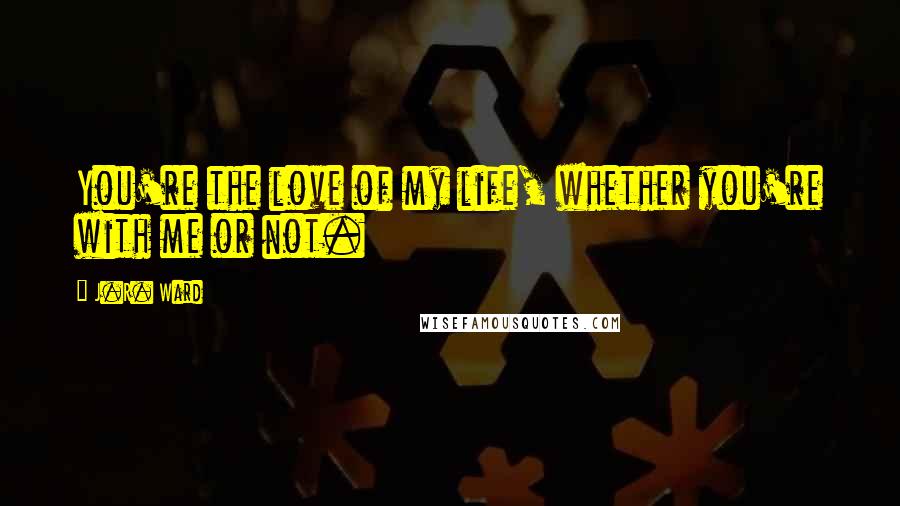 J.R. Ward Quotes: You're the love of my life, whether you're with me or not.