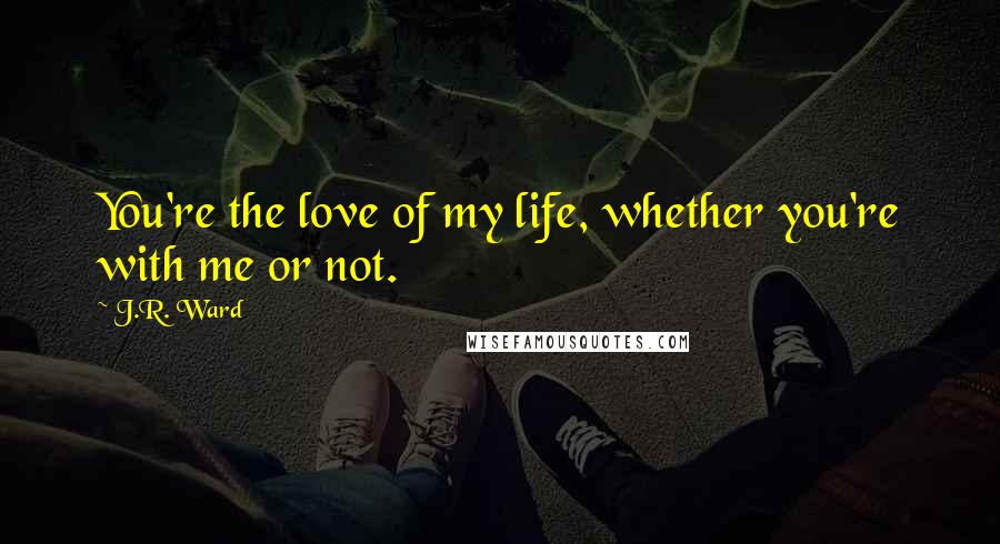 J.R. Ward Quotes: You're the love of my life, whether you're with me or not.