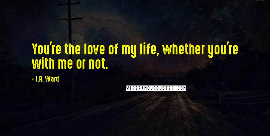 J.R. Ward Quotes: You're the love of my life, whether you're with me or not.