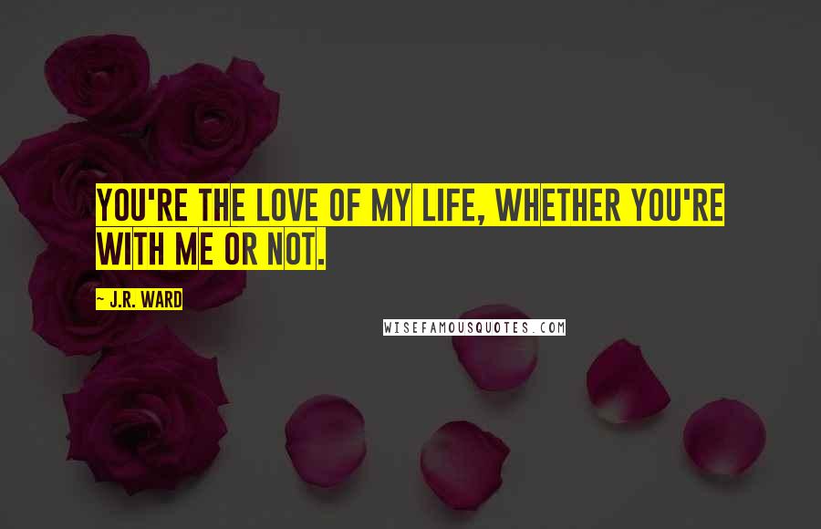 J.R. Ward Quotes: You're the love of my life, whether you're with me or not.