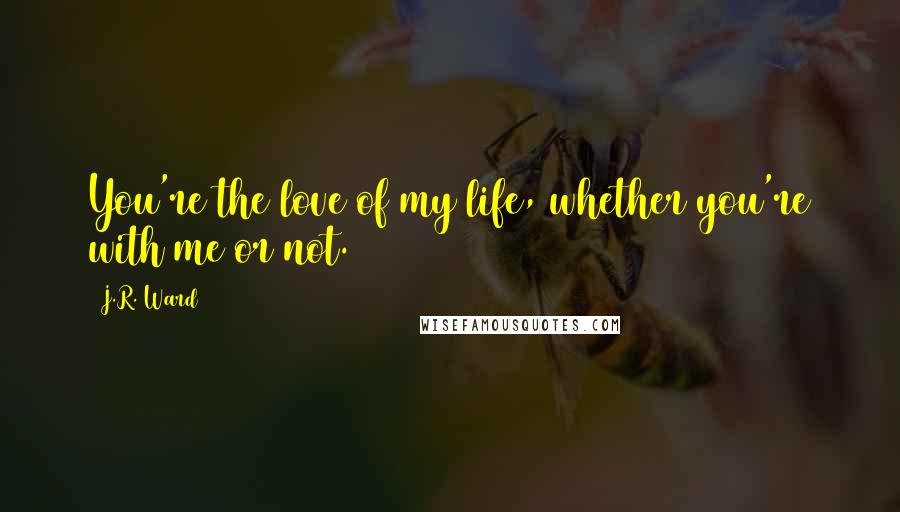 J.R. Ward Quotes: You're the love of my life, whether you're with me or not.