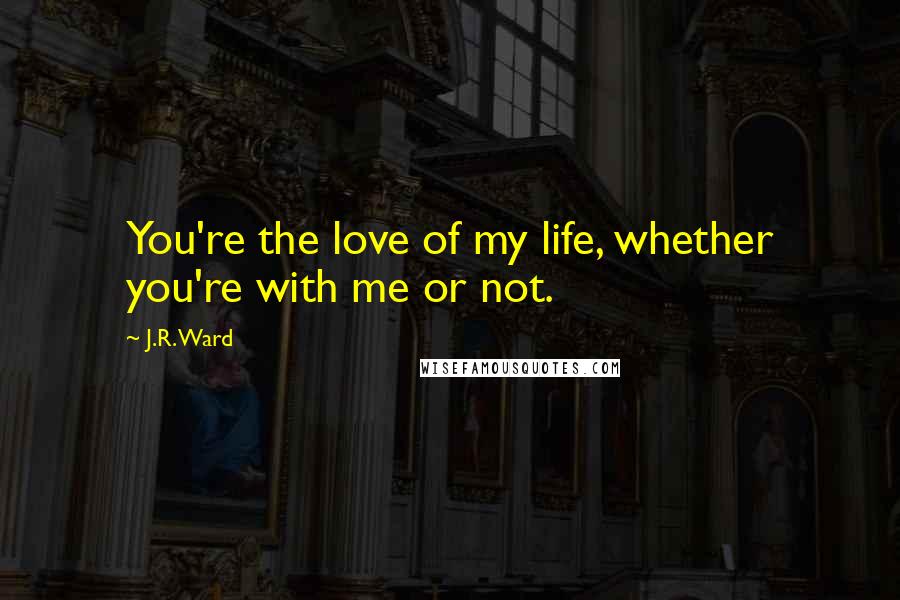 J.R. Ward Quotes: You're the love of my life, whether you're with me or not.