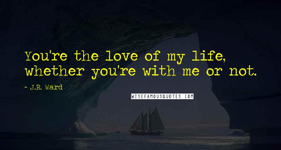 J.R. Ward Quotes: You're the love of my life, whether you're with me or not.