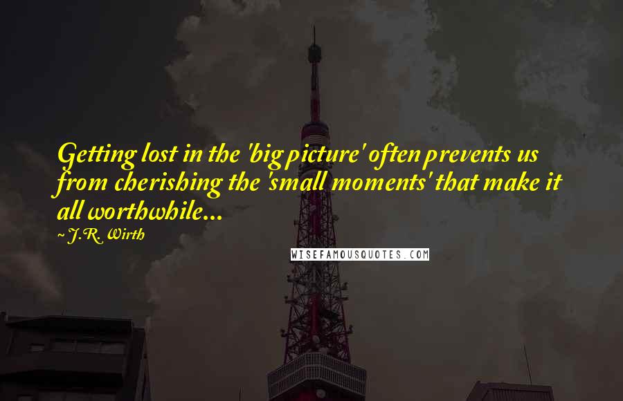 J.R. Wirth Quotes: Getting lost in the 'big picture' often prevents us from cherishing the 'small moments' that make it all worthwhile...