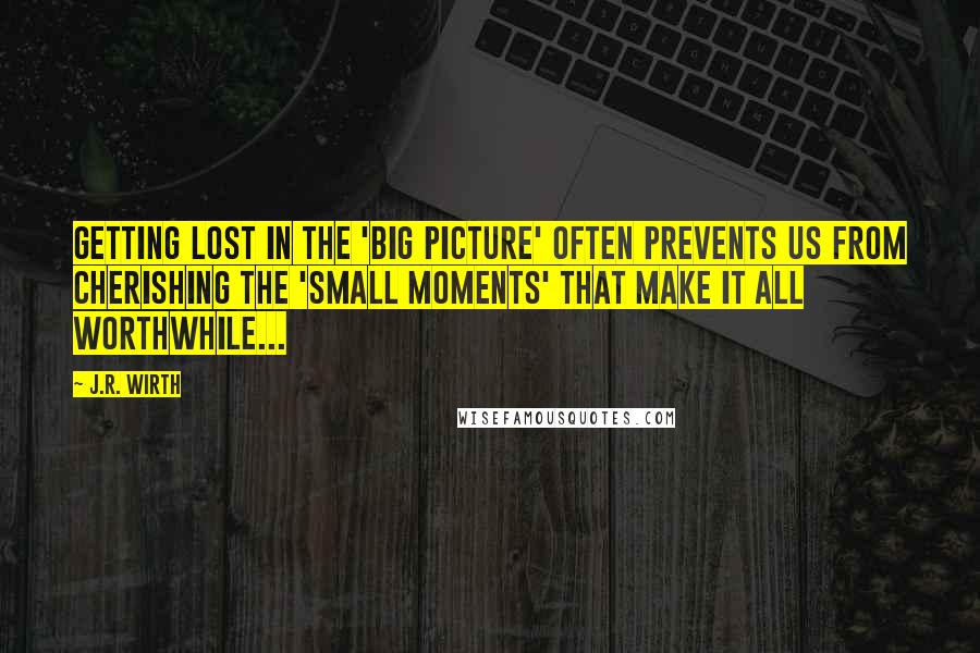 J.R. Wirth Quotes: Getting lost in the 'big picture' often prevents us from cherishing the 'small moments' that make it all worthwhile...