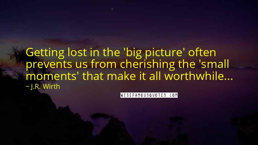 J.R. Wirth Quotes: Getting lost in the 'big picture' often prevents us from cherishing the 'small moments' that make it all worthwhile...