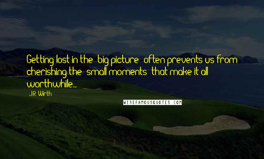 J.R. Wirth Quotes: Getting lost in the 'big picture' often prevents us from cherishing the 'small moments' that make it all worthwhile...