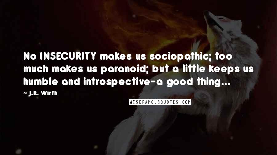 J.R. Wirth Quotes: No INSECURITY makes us sociopathic; too much makes us paranoid; but a little keeps us humble and introspective-a good thing...