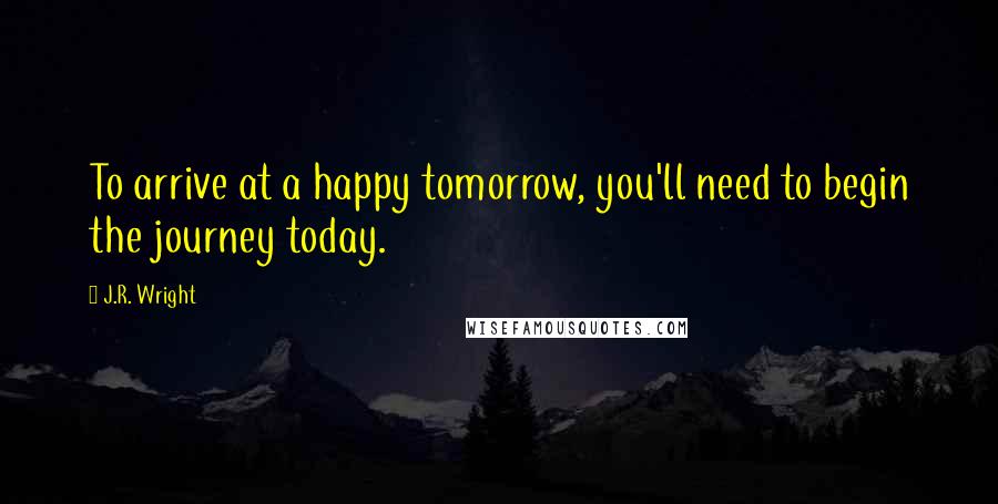 J.R. Wright Quotes: To arrive at a happy tomorrow, you'll need to begin the journey today.