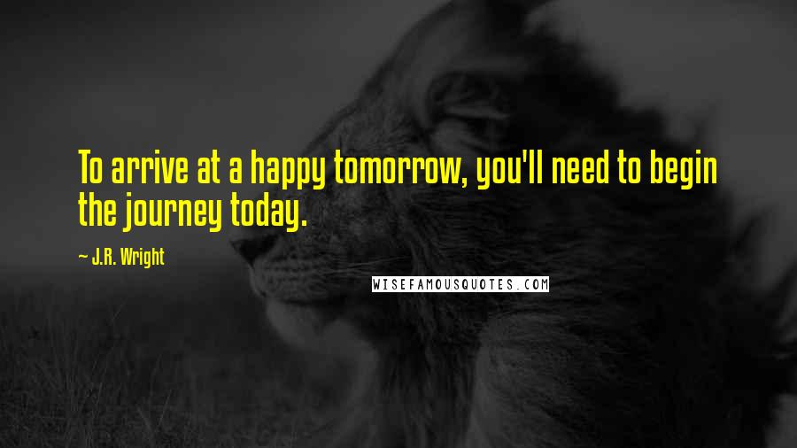 J.R. Wright Quotes: To arrive at a happy tomorrow, you'll need to begin the journey today.