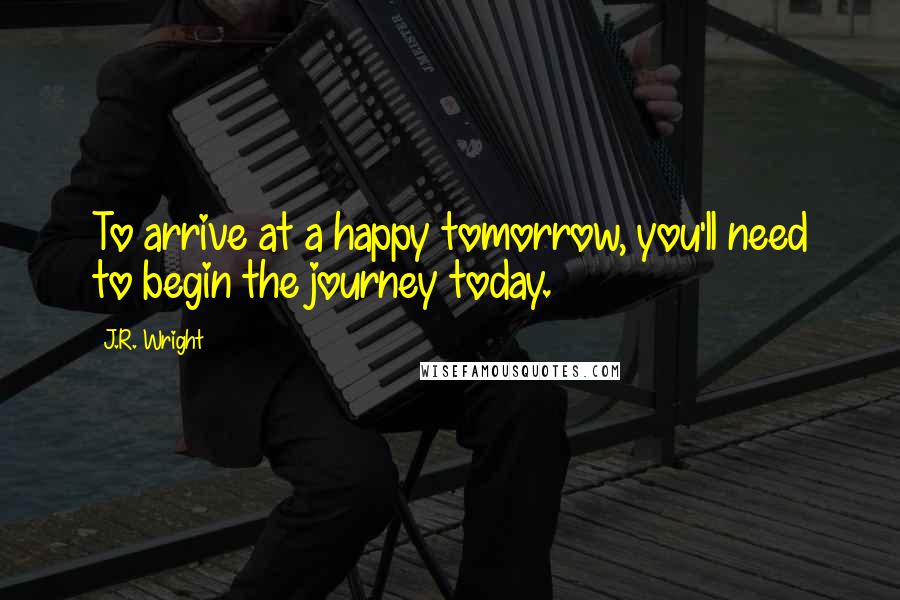 J.R. Wright Quotes: To arrive at a happy tomorrow, you'll need to begin the journey today.