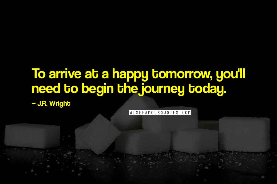 J.R. Wright Quotes: To arrive at a happy tomorrow, you'll need to begin the journey today.