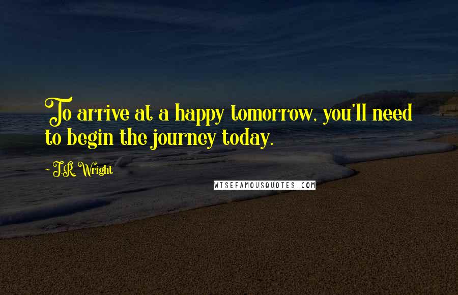 J.R. Wright Quotes: To arrive at a happy tomorrow, you'll need to begin the journey today.