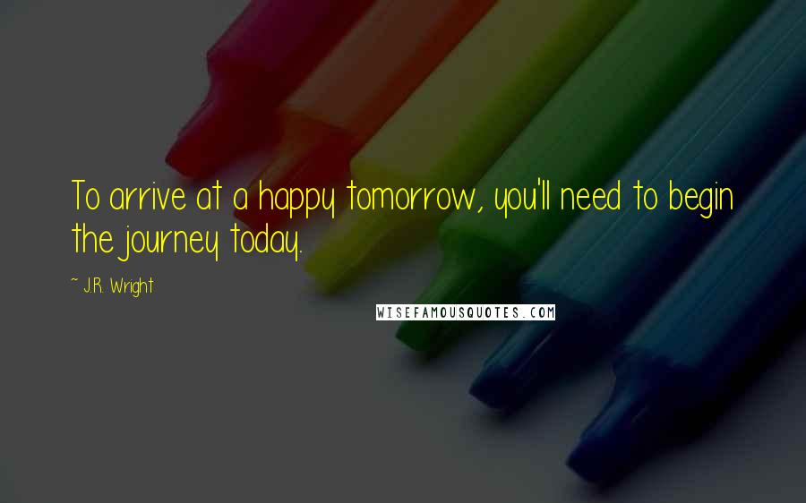 J.R. Wright Quotes: To arrive at a happy tomorrow, you'll need to begin the journey today.