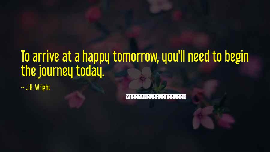 J.R. Wright Quotes: To arrive at a happy tomorrow, you'll need to begin the journey today.