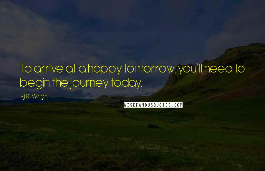 J.R. Wright Quotes: To arrive at a happy tomorrow, you'll need to begin the journey today.