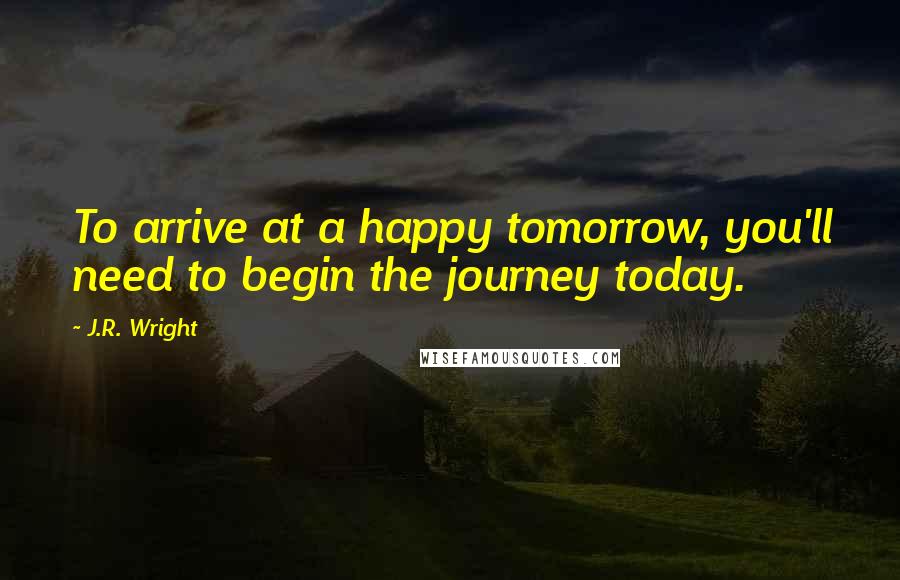 J.R. Wright Quotes: To arrive at a happy tomorrow, you'll need to begin the journey today.