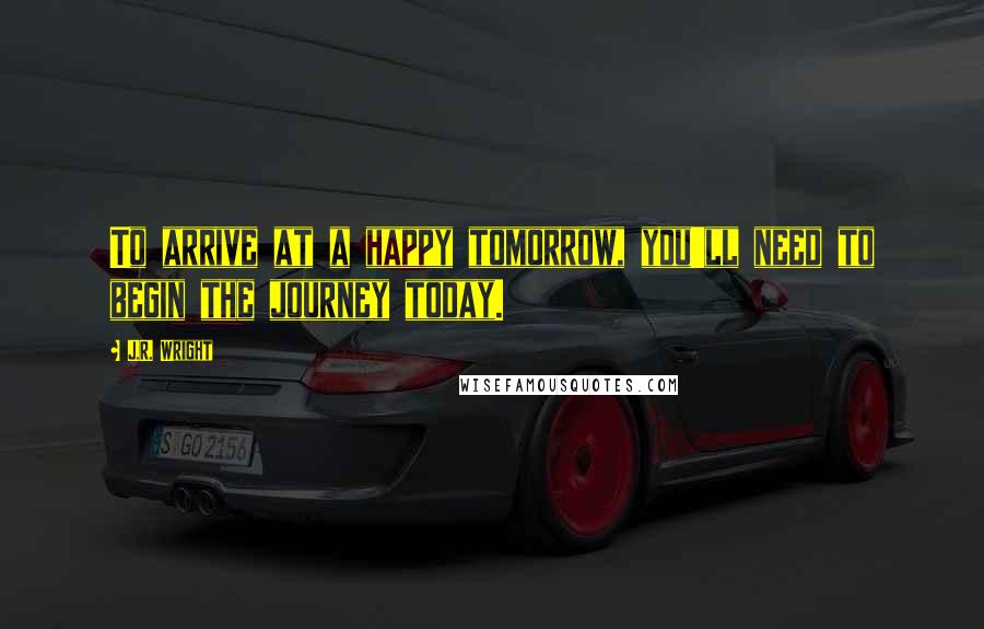 J.R. Wright Quotes: To arrive at a happy tomorrow, you'll need to begin the journey today.