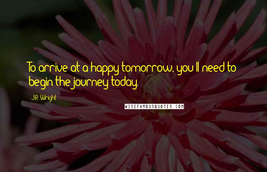 J.R. Wright Quotes: To arrive at a happy tomorrow, you'll need to begin the journey today.