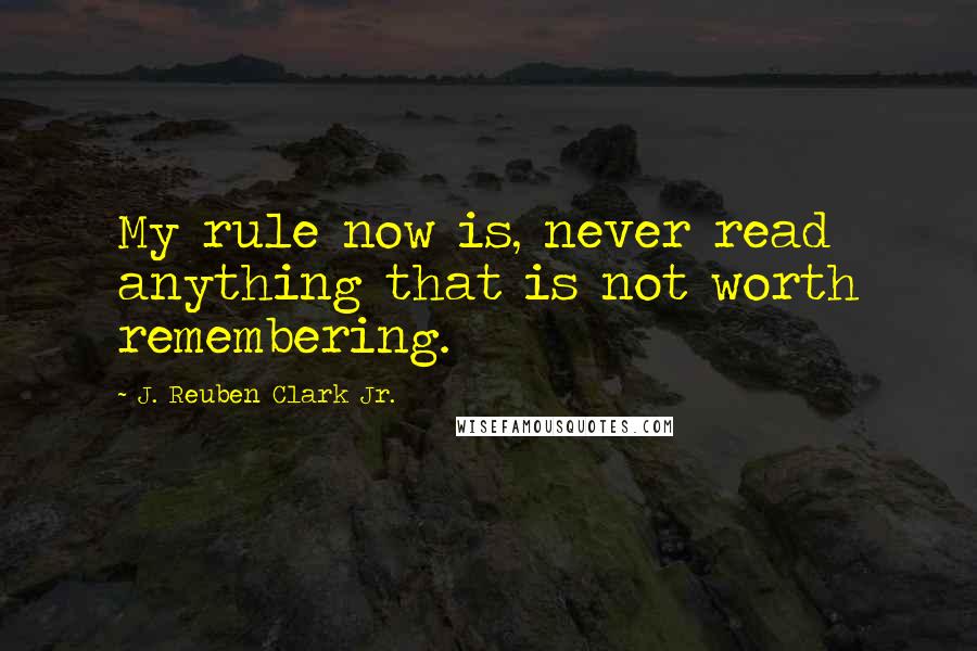 J. Reuben Clark Jr. Quotes: My rule now is, never read anything that is not worth remembering.