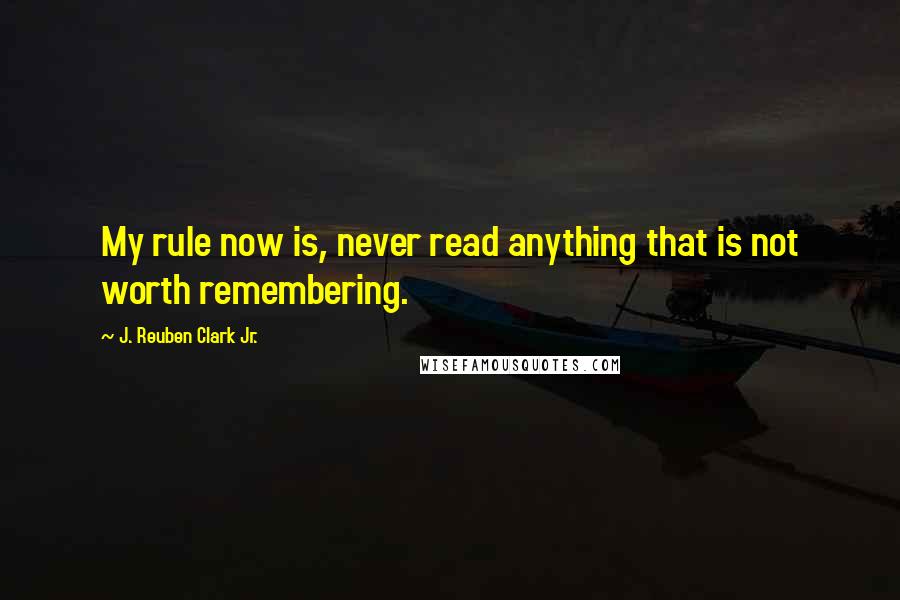J. Reuben Clark Jr. Quotes: My rule now is, never read anything that is not worth remembering.