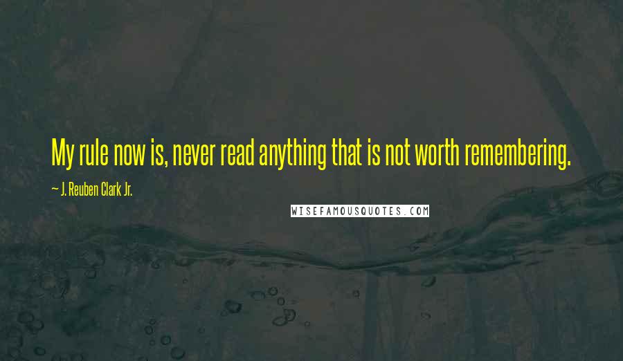 J. Reuben Clark Jr. Quotes: My rule now is, never read anything that is not worth remembering.