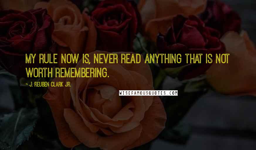 J. Reuben Clark Jr. Quotes: My rule now is, never read anything that is not worth remembering.