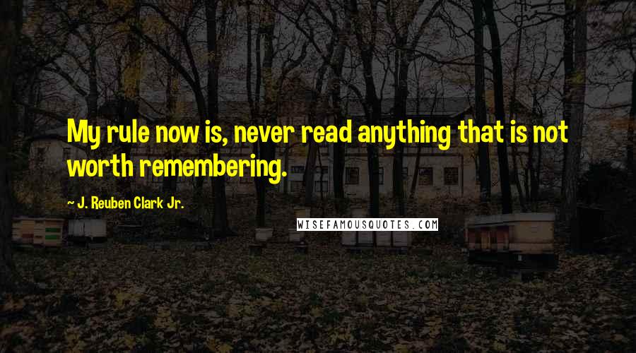 J. Reuben Clark Jr. Quotes: My rule now is, never read anything that is not worth remembering.